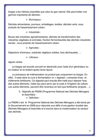 15
biogaz a les mêmes propriétés que celui du gaz naturel. Elle peut traiter une
gamme importante de déchets :
 Municipaux :
Déchets alimentaires, journaux, emballages, textiles, déchets verts, sous
produits de l'assainissement urbain.
 Industriels :
Boues des industries agroalimentaires, déchets de transformation des
industries végétales et animales, fraction fermentescible des déchets industriels
banals ; sous produits de l'assainissement urbain.
 Agricoles :
Déjections d'animaux, substrats végétaux solides, bois déchiquetés, ...
 Littoraux :
algues vertes.
Le biogaz est ensuite converti en électricité avec l'aide d'un générateur ou
en chaleur en le brûlant après l'avoir épuré.
Le processus de méthanisation ne produit pas uniquement ce biogaz. En
effet, il reste dans la cuve à fermentation un « digestat » composé d’eau et
d’éléments fertilisants. Ce digestat peut ensuite être traité pour séparer l’eau
des autres éléments. Cette eau peut servir par la suite à l’irrigation de culture.
Les autres éléments, peuvent être revendus en tant que fertilisants (engrais …).
5. Objectifs de PNDM (Programme National des Déchets Ménagers
et Assimilés) :
 Définition :
Le PNDM c’est le Programme National des Déchets Ménagers a été lancé par
le Gouvernement en 2008 pour répondre aux défis d’une gestion durable des
Déchets Ménagers et Assimilés et s’inscrire dans la modernisation du secteur
des déchets.
 