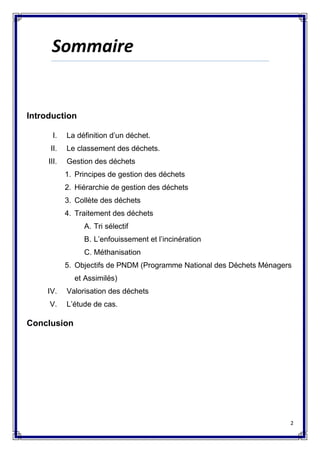 2
Sommaire
Introduction
I. La définition d’un déchet.
II. Le classement des déchets.
III. Gestion des déchets
1. Principes de gestion des déchets
2. Hiérarchie de gestion des déchets
3. Collète des déchets
4. Traitement des déchets
A. Tri sélectif
B. L’enfouissement et l’incinération
C. Méthanisation
5. Objectifs de PNDM (Programme National des Déchets Ménagers
et Assimilés)
IV. Valorisation des déchets
V. L’étude de cas.
Conclusion
 