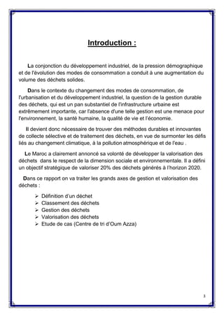 3
Introduction :
La conjonction du développement industriel, de la pression démographique
et de l'évolution des modes de consommation a conduit à une augmentation du
volume des déchets solides.
Dans le contexte du changement des modes de consommation, de
l'urbanisation et du développement industriel, la question de la gestion durable
des déchets, qui est un pan substantiel de l'infrastructure urbaine est
extrêmement importante, car l'absence d'une telle gestion est une menace pour
l'environnement, la santé humaine, la qualité de vie et l’économie.
Il devient donc nécessaire de trouver des méthodes durables et innovantes
de collecte sélective et de traitement des déchets, en vue de surmonter les défis
liés au changement climatique, à la pollution atmosphérique et de l'eau .
Le Maroc a clairement annoncé sa volonté de développer la valorisation des
déchets dans le respect de la dimension sociale et environnementale. Il a défini
un objectif stratégique de valoriser 20% des déchets générés à l’horizon 2020.
Dans ce rapport on va traiter les grands axes de gestion et valorisation des
déchets :
 Définition d’un déchet
 Classement des déchets
 Gestion des déchets
 Valorisation des déchets
 Etude de cas (Centre de tri d’Oum Azza)
 