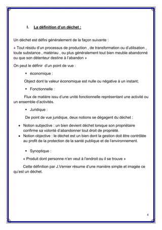 4
I. La définition d’un déchet :
Un déchet est défini généralement de la façon suivante :
« Tout résidu d’un processus de production , de transformation ou d’utilisation ,
toute substance , matériau , ou plus généralement tout bien meuble abandonné
ou que son détenteur destine à l’abandon »
On peut le définir d’un point de vue :
 économique :
Object dont la valeur économique est nulle ou négative à un instant;
 Fonctionnelle :
Flux de matière issu d’une unité fonctionnelle représentant une activité ou
un ensemble d’activités.
 Juridique :
De point de vue juridique, deux notions se dégagent du déchet :
 Notion subjective : un bien devient déchet lorsque son propriétaire
confirme sa volonté d’abandonner tout droit de propriété.
 Notion objective : le déchet est un bien dont la gestion doit être contrôlée
au profit de la protection de la santé publique et de l’environnement.
 Synoptique :
« Produit dont personne n’en veut à l’endroit ou il se trouve »
Cette définition par J.Vernier résume d’une manière simple et imagée ce
qu’est un déchet.
 