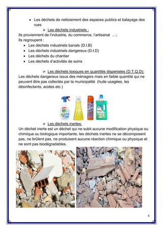 6
 Les déchets de nettoiement des espaces publics et balayage des
rues
 Les déchets industriels :
Ils proviennent de l’industrie, du commerce, l’artisanat …;
Ils regroupent :
 Les déchets industriels banals (D.I.B)
 Les déchets industriels dangereux (D.I.D)
 Les déchets du chantier
 Les déchets d’activités de soins
 Les déchets toxiques en quantités dispersées (D.T.Q.D):
Les déchets dangereux issus des ménagers mais en faible quantité qui ne
peuvent être pas collectés par la municipalité (huile usagées, les
désinfectants, acides etc.)
 Les déchets inertes:
Un déchet inerte est un déchet qui ne subit aucune modification physique ou
chimique ou biologique importante, les déchets inertes ne se décomposent
pas, ne brûlent pas, ne produisent aucune réaction chimique ou physique et
ne sont pas biodégradables.
 