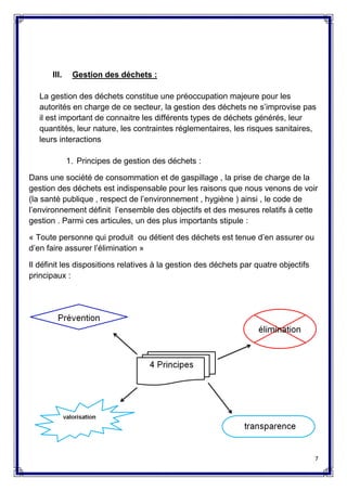7
III. Gestion des déchets :
La gestion des déchets constitue une préoccupation majeure pour les
autorités en charge de ce secteur, la gestion des déchets ne s’improvise pas
il est important de connaitre les différents types de déchets générés, leur
quantités, leur nature, les contraintes réglementaires, les risques sanitaires,
leurs interactions
1. Principes de gestion des déchets :
Dans une société de consommation et de gaspillage , la prise de charge de la
gestion des déchets est indispensable pour les raisons que nous venons de voir
(la santé publique , respect de l’environnement , hygiène ) ainsi , le code de
l’environnement définit l’ensemble des objectifs et des mesures relatifs à cette
gestion . Parmi ces articules, un des plus importants stipule :
« Toute personne qui produit ou détient des déchets est tenue d’en assurer ou
d’en faire assurer l’élimination »
Il définit les dispositions relatives à la gestion des déchets par quatre objectifs
principaux :
 