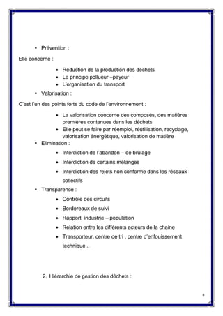8
 Prévention :
Elle concerne :
 Réduction de la production des déchets
 Le principe pollueur –payeur
 L’organisation du transport
 Valorisation :
C’est l’un des points forts du code de l’environnement :
 La valorisation concerne des composés, des matières
premières contenues dans les déchets
 Elle peut se faire par réemploi, réutilisation, recyclage,
valorisation énergétique, valorisation de matière
 Elimination :
 Interdiction de l’abandon – de brûlage
 Interdiction de certains mélanges
 Interdiction des rejets non conforme dans les réseaux
collectifs
 Transparence :
 Contrôle des circuits
 Bordereaux de suivi
 Rapport industrie – population
 Relation entre les différents acteurs de la chaine
 Transporteur, centre de tri , centre d’enfouissement
technique ..
2. Hiérarchie de gestion des déchets :
 