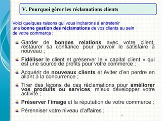 10
V. Pourquoi gérer les réclamations clients
Voici quelques raisons qui vous inciterons à entretenir
une bonne gestion des réclamations de vos clients au sein
de votre commerce :
Garder de bonnes relations avec votre client,
restaurer sa confiance pour pouvoir le satisfaire à
nouveau ;
Fidéliser le client et préserver le « capital client » qui
est une source de profits pour votre commerce ;
Acquérir de nouveaux clients et éviter d’en perdre en
allant à la concurrence ;
Tirer des leçons de ces réclamations pour améliorer
vos produits ou services, mieux développer votre
activité ;
Préserver l’image et la réputation de votre commerce ;
Pérenniser votre niveau d’affaires ;
 