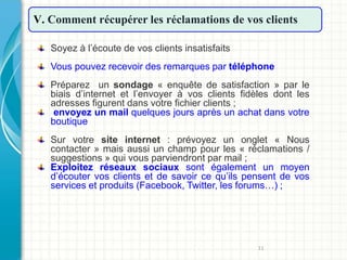 11
V. Comment récupérer les réclamations de vos clients
Soyez à l’écoute de vos clients insatisfaits
Vous pouvez recevoir des remarques par téléphone
Préparez un sondage « enquête de satisfaction » par le
biais d’internet et l’envoyer à vos clients fidèles dont les
adresses figurent dans votre fichier clients ;
envoyez un mail quelques jours après un achat dans votre
boutique
Sur votre site internet : prévoyez un onglet « Nous
contacter » mais aussi un champ pour les « réclamations /
suggestions » qui vous parviendront par mail ;
Exploitez réseaux sociaux sont également un moyen
d’écouter vos clients et de savoir ce qu’ils pensent de vos
services et produits (Facebook, Twitter, les forums…) ;
 