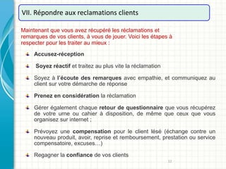 12
VII. Répondre aux reclamations clients
Maintenant que vous avez récupéré les réclamations et
remarques de vos clients, à vous de jouer. Voici les étapes à
respecter pour les traiter au mieux :
Accusez-réception
Soyez réactif et traitez au plus vite la réclamation
Soyez à l’écoute des remarques avec empathie, et communiquez au
client sur votre démarche de réponse
Prenez en considération la réclamation
Gérer également chaque retour de questionnaire que vous récupérez
de votre urne ou cahier à disposition, de même que ceux que vous
organisez sur internet ;
Prévoyez une compensation pour le client lésé (échange contre un
nouveau produit, avoir, reprise et remboursement, prestation ou service
compensatoire, excuses…)
Regagner la confiance de vos clients
 