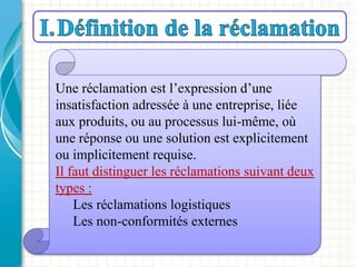 Une réclamation est l’expression d’une
insatisfaction adressée à une entreprise, liée
aux produits, ou au processus lui-même, où
une réponse ou une solution est explicitement
ou implicitement requise.
Il faut distinguer les réclamations suivant deux
types :
Les réclamations logistiques
Les non-conformités externes
 
