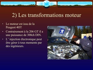 2) Les transformations moteur Le moteur est issu de la Peugeot 405! Contrairement à la 206 GT il a une puissance de 300ch DIN. L’ injection électronique peut être gérer à tous moments par des ingénieurs. 