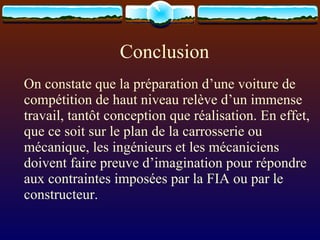 Conclusion On constate que la préparation d’une voiture de compétition de haut niveau relève d’un immense travail, tantôt conception que réalisation. En effet, que ce soit sur le plan de la carrosserie ou  mécanique, les ingénieurs et les mécaniciens doivent faire preuve d’imagination pour répondre aux contraintes imposées par la FIA ou par le constructeur. 