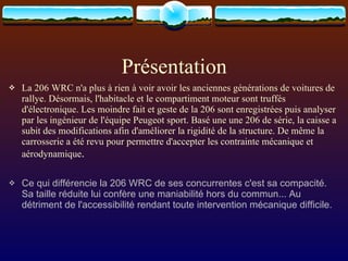 Présentation La 206 WRC n'a plus à rien à voir avoir les anciennes générations de voitures de rallye. Désormais, l'habitacle et le compartiment moteur sont truffés d'électronique. Les moindre fait et geste de la 206 sont enregistrées puis analyser par les ingénieur de l'équipe Peugeot sport. Basé une une 206 de série, la caisse a subit des modifications afin d'améliorer la rigidité de la structure. De même la carrosserie a été revu pour permettre d'accepter les contrainte mécanique et aérodynamique .   Ce qui différencie la 206 WRC de ses concurrentes c'est sa compacité. Sa taille réduite lui confère une maniabilité hors du commun... Au détriment de l'accessibilité rendant toute intervention mécanique difficile. 