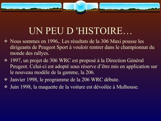 UN PEU D 'HISTOIRE… Nous sommes en 1996,. Les résultats de la 306 Maxi pousse les dirigeants de Peugeot Sport à vouloir rentrer dans le championnat du monde des rallyes. 1997, un projet de 306 WRC est proposé à la Direction Général Peugeot. Celui-ci est adopté sous réserve d’être mis en application sur le nouveau modèle de la gamme, la 206. Janvier 1998, le programme de la 206 WRC débute. Juin 1998, la maquette de la voiture est dévoilée à Mulhouse.  