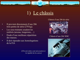 1)  Le châssis Il provient directement d’une 206 trois portes de série (270 kg).  Les sous-traitants soudent les renforts (arceau, longerons,…) Étude d’une meilleure répartition des masses. Il doit répondre aux homologations de la FIA  Châssis d’une 206 de série Châssis d’une 206 WRC ( 50 m de tubes sont nécessaires à la rigidité de la caisse) 