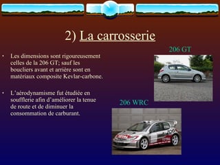 2)  La carrosserie Les dimensions sont rigoureusement celles de la 206 GT; sauf les boucliers avant et arrière sont en matériaux composite Kevlar-carbone. L’aérodynamisme fut étudiée en soufflerie afin d’améliorer la tenue de route et de diminuer la consommation de carburant. 206 GT 206 WRC 