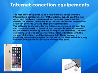 Internet conection equipements
The modem of the pc has to be a minimum of 56Kbps with the
internal type configuration, or if the external type is used the fast
serial port hardware is also required. However more than the
modem the modern technologies of the DSL broadband connections
are much better to use and strongly recommended.
The software equipments for the internet connections are very few
and reasonably easy to follow. A web browser is generally needed
for the internet browsing and the visiting of the web sites. The most
commonly used web browsers are the Internet Explorer with the
version of 5 or later, and the Netscape 4.7. These browsers
generally require the plug-ins for the use of the Flash which is a very
common component of almost all internet web sites.
 