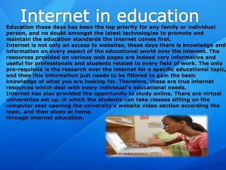 Education these days has been the top priority for any family or individual
person, and no doubt amongst the latest technologies to promote and
maintain the education standards the internet comes first.
Internet is not only an access to websites, these days there is knowledge and
information on every aspect of the educational world over the internet. The
resources provided on various web pages are indeed very informative and
useful for professionals and students related to every field of work. The only
pre-requisite is the research over the internet for a specific educational topic,
and then this information just needs to be filtered to gain the basic
knowledge of what you are looking for. Therefore, these are true internet
resources which deal with every individual's educational needs.
Internet has also provided the opportunity to study online. There are virtual
universities set up, in which the students can take classes sitting on the
computer seat opening the university's website video section according the
topic, and then study at home.
through internet education.
 