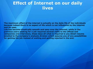 Effect of Internet on our daily
lives
The maximum effect of the internet is actually on the daily life of the individuals
because indeed there is no aspect of life which is not influenced by the internet
and its uses.
Life has become drastically smooth and easy over the internet, while in the
previous years seeking for a job required several visits to the offices and
companies and interviews, these days all what is required is you detail resume
emailed to the company's analysis division which assures you of any possibilities
for getting the job instead of waiting and getting rejected in the end.
 