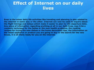 Effect of Internet on our daily
lives
Even in the minor daily life activities like traveling and planning is also related to
the internet in some way or the other. Internet can now be used to inquire about
the flight timings and delays which make it easier to plan for the departure time.
Any piece of information regarding anything at all in our daily lives, may it be a
cosmetic technique for the ladies or the men health problems, the cooking
recipes for trying the new dishes or the home decoration tips, the information on
the latest appliance or product you are going to buy or the search for the new
house, it is all there ready for you on the internet.
 