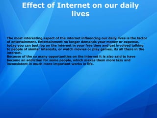 Effect of Internet on our daily
lives
The most interesting aspect of the internet influencing our daily lives is the factor
of entertainment. Entertainment no longer demands your money or expense,
today you can just log on the internet in your free time and get involved talking
to people of similar interests, or watch movies or play games, its all there in the
internet.
Because of the so many opportunities on the internet it is also said to have
become an addiction for some people, which makes them more lazy and
inconsistent in much more important works in life.
 