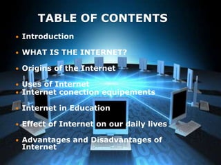 TABLE OF CONTENTS
 Introduction
 WHAT IS THE INTERNET?
 Origins of the Internet
 Uses of Internet
 Internet conection equipements
 Internet in Education
 Effect of Internet on our daily lives
 Advantages and Disadvantages of
Internet
 
