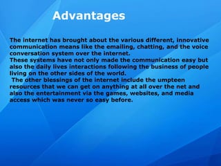 Advantages
The internet has brought about the various different, innovative
communication means like the emailing, chatting, and the voice
conversation system over the internet.
These systems have not only made the communication easy but
also the daily lives interactions following the business of people
living on the other sides of the world.
The other blessings of the internet include the umpteen
resources that we can get on anything at all over the net and
also the entertainment via the games, websites, and media
access which was never so easy before.
 