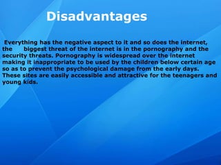 Disadvantages
Everything has the negative aspect to it and so does the internet,
the biggest threat of the internet is in the pornography and the
security threats. Pornography is widespread over the internet
making it inappropriate to be used by the children below certain age
so as to prevent the psychological damage from the early days.
These sites are easily accessible and attractive for the teenagers and
young kids.
 