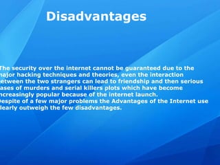 Disadvantages
The security over the internet cannot be guaranteed due to the
major hacking techniques and theories, even the interaction
between the two strangers can lead to friendship and then serious
ases of murders and serial killers plots which have become
ncreasingly popular because of the internet launch.
Despite of a few major problems the Advantages of the Internet use
learly outweigh the few disadvantages.
 