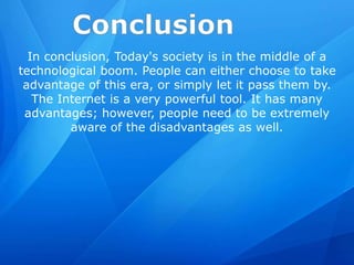 In conclusion, Today's society is in the middle of a
technological boom. People can either choose to take
advantage of this era, or simply let it pass them by.
The Internet is a very powerful tool. It has many
advantages; however, people need to be extremely
aware of the disadvantages as well.
 