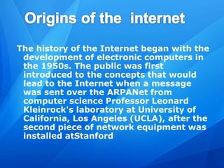 The history of the Internet began with the
development of electronic computers in
the 1950s. The public was first
introduced to the concepts that would
lead to the Internet when a message
was sent over the ARPANet from
computer science Professor Leonard
Kleinrock's laboratory at University of
California, Los Angeles (UCLA), after the
second piece of network equipment was
installed atStanford
 