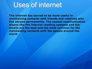  The internet has served to be more useful in
maintaining contacts with friends and relatives who
live abroad permanently. The easiest communication
means like the internet chatting systems and the
emails are the best and the most common for the
maintaining contacts with the people around the
world.
 