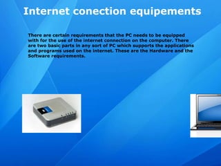 Internet conection equipements
There are certain requirements that the PC needs to be equipped
with for the use of the internet connection on the computer. There
are two basic parts in any sort of PC which supports the applications
and programs used on the internet. These are the Hardware and the
Software requirements.
 
