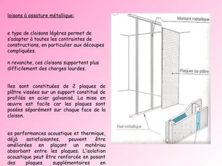 Cloisons à ossature métallique:   Ce type de cloisons légères permet de s’adapter à toutes les contraintes de constructions, en particulier aux découpes compliquées. En revanche, ces cloisons supportent plus difficilement des charges lourdes. Elles sont constituées de 2 plaques de plâtre vissées sur un support constitué de profilés en acier galvanisé. La mise en œuvre est facile car les plaques sont posées séparément sur chaque face de la cloison.  Les performances acoustique et thermique, déjà satisfaisantes, peuvent être améliorées en plaçant un matériau absorbant entre les plaques. L’isolation acoustique peut être renforcée en posant des plaques supplémentaires en surépaisseur. Pour ce type de cloison, les joints entre plaques sont exécutés à l’aide d’une bande de papier enrobée d’un enduit a base de plâtre. 