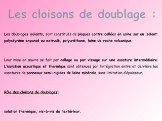 Les doublages isolants,  sont constitués de  plaques contre collées en usine sur un isolant :  polystyrène expansé ou extrudé, polyuréthane, laine de roche volcanique .  Leur mise en œuvre se fait par  collage ou par vissage sur une ossature intermédiaire .  L’isolation acoustique et thermique  sont obtenues par l’intégration entre et derrière les ossatures de  panneaux semi-rigides de laine minérale , sans limitation d’épaisseur. Rôle des cloisons de doublages: Isolation thermique, vis-à-vis de l’extérieur. Isolation acoustique intérieure et extérieure. Protection au feu des structures. . 