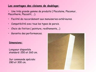 Dimensions: Longueur disponible standard: 250 et 260 cm. Sur commande spéciale: 280 et 300 cm. Les avantages des cloisons de doublage: Une très grande gamme de produits ( Placolaine, Placomur, Placotherm, Placostil, …). Facilité de raccordement aux menuiseries extérieures. Compatibilité avec tous les types de parois. Choix de finition ( peinture, revêtements,…) Garantie des performances. 