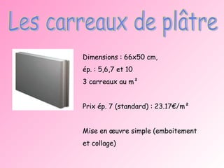 Les carreaux de plâtre Dimensions : 66x50 cm,  ép. : 5,6,7 et 10 3 carreaux au m² Prix ép. 7 (standard) : 23.17€/m² Mise en œuvre simple (emboitement et collage) 