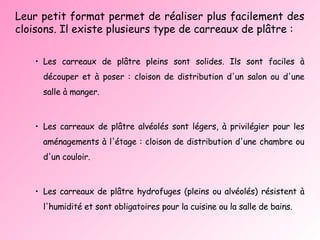 Leur petit format permet de réaliser plus facilement des cloisons. Il existe plusieurs type de carreaux de plâtre : Les carreaux de plâtre pleins sont solides. Ils sont faciles à découper et à poser : cloison de distribution d'un salon ou d'une salle à manger. Les carreaux de plâtre alvéolés sont légers, à privilégier pour les aménagements à l'étage : cloison de distribution d'une chambre ou d'un couloir. Les carreaux de plâtre hydrofuges (pleins ou alvéolés) résistent à l'humidité et sont obligatoires pour la cuisine ou la salle de bains.  