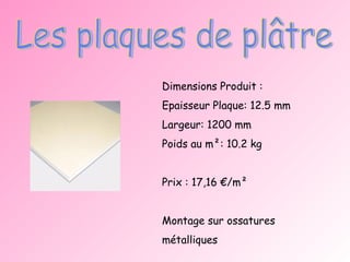 Les plaques de plâtre Dimensions Produit : Epaisseur Plaque: 12.5 mm Largeur: 1200 mm Poids au m²: 10.2 kg Prix : 17,16 €/m² Montage sur ossatures métalliques 