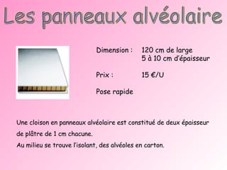 Les panneaux alvéolaire Une cloison en panneaux alvéolaire est constitué de deux épaisseur de plâtre de 1 cm chacune.  Au milieu se trouve l’isolant, des alvéoles en carton. Dimension : 120 cm de large 5 à 10 cm d’épaisseur Prix : 15 €/U Pose rapide 