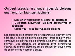 On peut associer à chaque types de cloisons une fonction bien particulière: - L’isolation thermique: Cloisons de doublages - L’isolation acoustique: Cloisons séparatives et  doublages  - Coupe feu: Tous les types de cloisons Les cloisons de distributions et séparatives  peuvent être réalisées à l’aide de petits éléments (briques plâtrières, carreaux de plâtre) ou de grands éléments (plaques de plâtres). Les cloisons de doublages sont construites qu’avec de grands éléments qui se présentent sous forme de complexe de hauteur d’étage.  