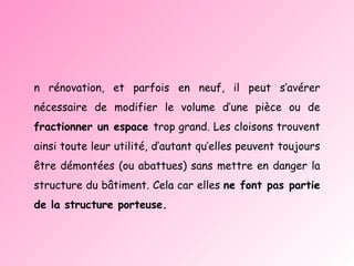 E n rénovation, et parfois en neuf, il peut s’avérer nécessaire de modifier le volume d’une pièce ou de  fractionner un espace  trop grand. Les cloisons trouvent ainsi toute leur utilité, d’autant qu’elles peuvent toujours être démontées (ou abattues) sans mettre en danger la structure du bâtiment. Cela car elles  ne font pas partie de la structure porteuse. 