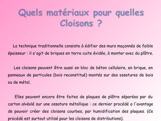 La technique traditionnelle consiste à édifier des murs maçonnés de faible épaisseur : il s'agit de briques en terre cuite évidée, à monter avec du plâtre.  Les cloisons peuvent être aussi en bloc de béton cellulaire, en brique, en panneaux de particules (bois reconstitué) montés sur des ossatures de bois ou de métal.  Elles peuvent encore être faites de plaques de plâtre séparées par du carton alvéolé sur une ossature métallique : ce dernier procédé a l'avantage de pouvoir créer des cloisons courbes, par humidification des plaques. (Ce procédé est surtout utilisé pour les cloisons de distributions). 