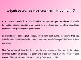 L’épaisseur... Est-ce vraiment important ? De la cloison simple à la paroi double en passant par la cloison alternée La cloison simple, épaisse d'au moins 5 cm, donne une isolation acoustique standard, sans performance particulière. La plus isolante, donc la plus épaisse, est la paroi double, mais elle reste très peu utilisée en maison individuelle : son inconvénient est de “manger” de l'espace dans une pièce. Plus fine qu'une cloison double et plus isolante qu'une cloison simple, la cloison alternée suffit en principe à isoler une pièce exposée à un important volume sonore. Elle coûte cependant aussi cher qu'une paroi double.  