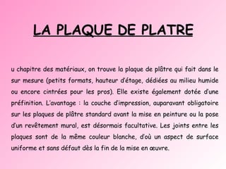 LA PLAQUE DE PLATRE Au chapitre des matériaux, on trouve la plaque de plâtre qui fait dans le sur mesure (petits formats, hauteur d’étage, dédiées au milieu humide ou encore cintrées pour les pros). Elle existe également dotée d’une préfinition. L’avantage : la couche d’impression, auparavant obligatoire sur les plaques de plâtre standard avant la mise en peinture ou la pose d’un revêtement mural, est désormais facultative. Les joints entre les plaques sont de la même couleur blanche, d’où un aspect de surface uniforme et sans défaut dès la fin de la mise en œuvre. 