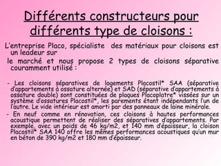 Différents constructeurs pour différents type de cloisons : L’entreprise Placo, spécialiste  des matériaux pour cloisons est un leadeur sur le marché et nous propose 2 types de cloisons séparative couramment utilisé : - Les cloisons séparatives de logements Placostil* SAA (séparative d’appartements à ossature alternée) et SAD (séparative d’appartements à ossature double) sont constituées de plaques Placoplatre* vissées sur un système d’ossatures Placostil*, les parements étant indépendants l’un de l’autre. Le vide intérieur est amorti par des panneaux de laine minérale. - En neuf comme en rénovation, ces cloisons à hautes performances acoustique permettent de réaliser des séparatives d’appartements. Par exemple, avec un poids de 46 kg/m2, et 140 mm d’épaisseur, la cloison Placostil* SAA 140 offre les mêmes performances acoustiques qu’un mur en béton de 390 kg/m2 et 180 mm d’épaisseur. 