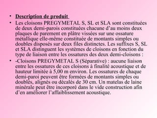 Description de produit  Les cloisons PREGYMETAL S, SL et SLA sont constituées de deux demi-parois constituées chacune d’au moins deux plaques de parement en plâtre vissées sur une ossature métallique elle-même constituée de montants simples ou doubles disposés sur deux files distinctes. Les suffixes S, SL et SLA distinguent les systèmes de cloisons en fonction du type de liaison entre les ossatures des deux demi-cloisons :  -Cloisons PREGYMETAL S (Séparative) : aucune liaison entre les ossatures de ces cloisons à finalité acoustique et de hauteur limitée à 5,00 m environ. Les ossatures de chaque demi-paroi peuvent être formées de montants simples ou doublés, alignés ou décalés de 30 cm. Un matelas de laine minérale peut être incorporé dans le vide construction afin d’en améliorer l’affaiblissement acoustique.  