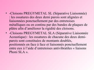 -Cloisons PREGYMETAL SL (Séparative Liaisonnée) : les ossatures des deux demi parois sont alignées et liaisonnées ponctuellement par des entretoises métalliques ou en continu par des bandes de plaques de plâtre afin d’améliorer la rigidité des cloisons.  -Cloisons PREGYMETAL SLA (Séparative Liaisonnée Acoustique) : les ossatures de chacune des deux demi-parois sont constituées de montants doublés, positionnés en face à face et liaisonnés ponctuellement entre eux à l’aide d’entretoises antivibratiles « liaisons Phoni SLA ».  