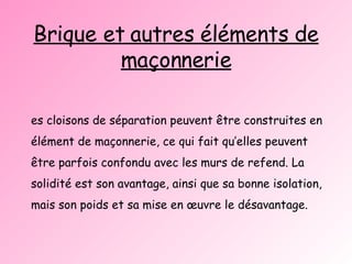 Brique et autres éléments de maçonnerie Les cloisons de séparation peuvent être construites en élément de maçonnerie, ce qui fait qu’elles peuvent être parfois confondu avec les murs de refend. La solidité est son avantage, ainsi que sa bonne isolation, mais son poids et sa mise en œuvre le désavantage. 