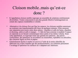 Cloison mobile..mais qu’est-ce donc ? L ’appellation cloison mobile regroupe un ensemble de solutions extrêmement diversifiées. Toutes concourent à une plus grande liberté d’aménagement en créant des espaces modulables à volonté.   Alternative à la cloison fixe qui fige les espaces, les cloisons mobiles autorisent au contraire une transformation des lieux en quelques minutes. Elles assurent une séparation provisoire entre deux pièces : chambre et salle de bains, chambre et dressing, salon et salle à manger… L’idée de base consiste à moduler l’espace en séparant ou en faisant communiquer deux partie d’un même volume. Sous cette appellation, se regroupe toute une gamme de solutions : des parois coulissantes, des panneaux en accordéon ou extensibles, repliables ou articulées, des claustras légers en bois et papier.  Généralement faciles à mettre en œuvre à l’aide de la notice détaillée du fabricant (ou à faire installer par des professionnels), ces solutions présentent l’avantage d’optimiser les surfaces en s’adaptant aux intérieurs.  