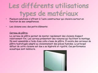 Plusieurs solutions s'offrent à l'auto constructeur qui choisira surtout en fonction de ses compétences.  Les cloisons avec des petits éléments: Carreau de plâtre: Le carreau de plâtre permet de monter rapidement des cloisons d’aspect relativement fini. Les carreau présentent des rainures qui facilitent le montage. Ils sont assemblés a l’aide d’une colle a base de plâtre. Il existe des carreaux de plâtre hydrofugés adapté au cloisonnement des pièces humides. Le principal défaut de cette cloisons est due a sa légèreté et rigidité. Ces performance acoustique sont médiocre. 