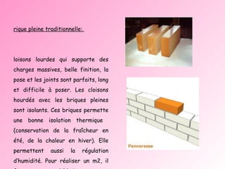 Brique pleine traditionnelle:  Cloisons lourdes qui supporte des charges massives, belle finition, la pose et les joints sont parfaits, long et difficile à poser. Les cloisons hourdés avec les briques pleines sont isolants. Ces briques permette une bonne isolation thermique  (conservation de la fraîcheur en été, de la chaleur en hiver). Elle permettent aussi la régulation d’humidité. Pour réaliser un m2, il faut en moyenne 64 briques.  