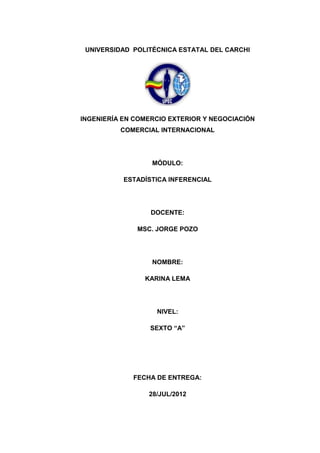 UNIVERSIDAD POLITÉCNICA ESTATAL DEL CARCHI




INGENIERÍA EN COMERCIO EXTERIOR Y NEGOCIACIÓN
          COMERCIAL INTERNACIONAL




                  MÓDULO:

           ESTADÍSTICA INFERENCIAL




                  DOCENTE:

              MSC. JORGE POZO




                  NOMBRE:

                KARINA LEMA




                   NIVEL:

                  SEXTO “A”




             FECHA DE ENTREGA:

                 28/JUL/2012
 